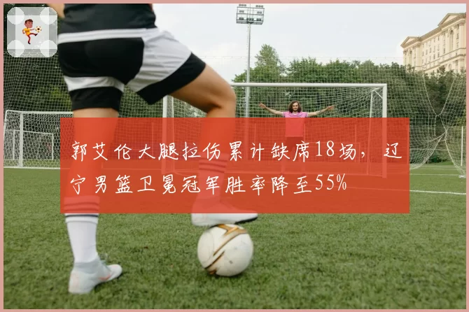 郭艾伦大腿拉伤累计缺席18场，辽宁男篮卫冕冠军胜率降至55%