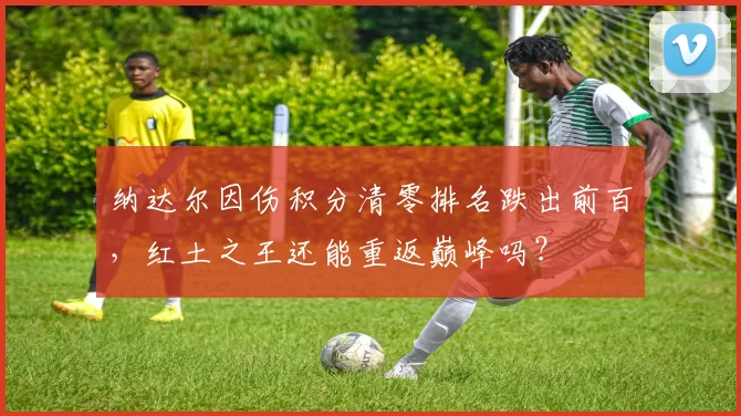 纳达尔因伤积分清零排名跌出前百，红土之王还能重返巅峰吗？