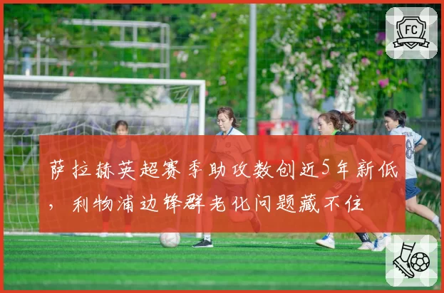 萨拉赫英超赛季助攻数创近5年新低，利物浦边锋群老化问题藏不住