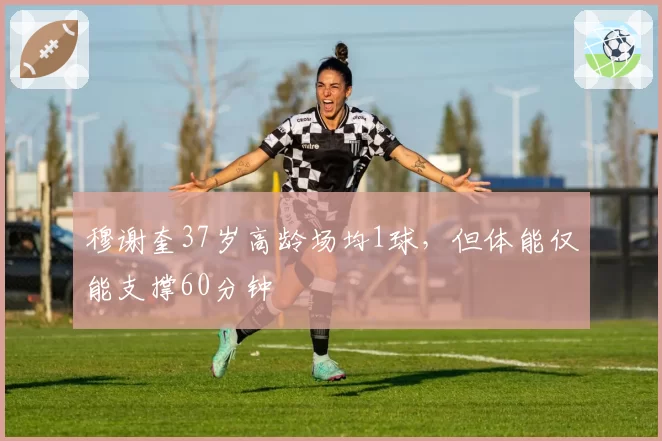 穆谢奎37岁高龄场均1球，但体能仅能支撑60分钟
