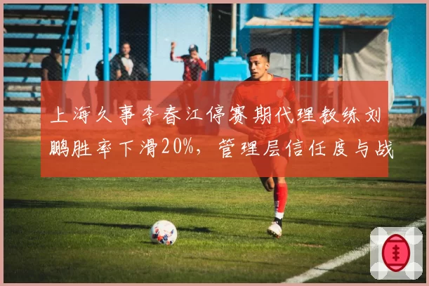 上海久事李春江停赛期代理教练刘鹏胜率下滑20%，管理层信任度与战术延续性对比