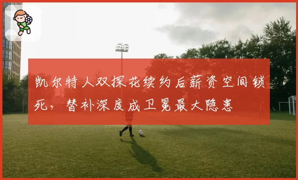 凯尔特人双探花续约后薪资空间锁死，替补深度成卫冕最大隐患