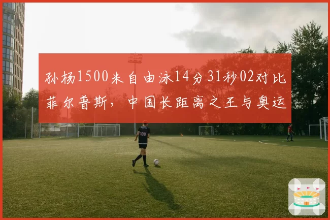 孙杨1500米自由泳14分31秒02对比菲尔普斯，中国长距离之王与奥运传奇较量