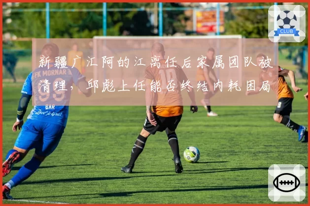 新疆广汇阿的江离任后家属团队被清理，邱彪上任能否终结内耗困局？