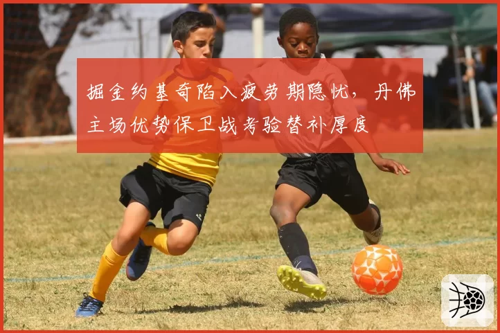 掘金约基奇陷入疲劳期隐忧，丹佛主场优势保卫战考验替补厚度