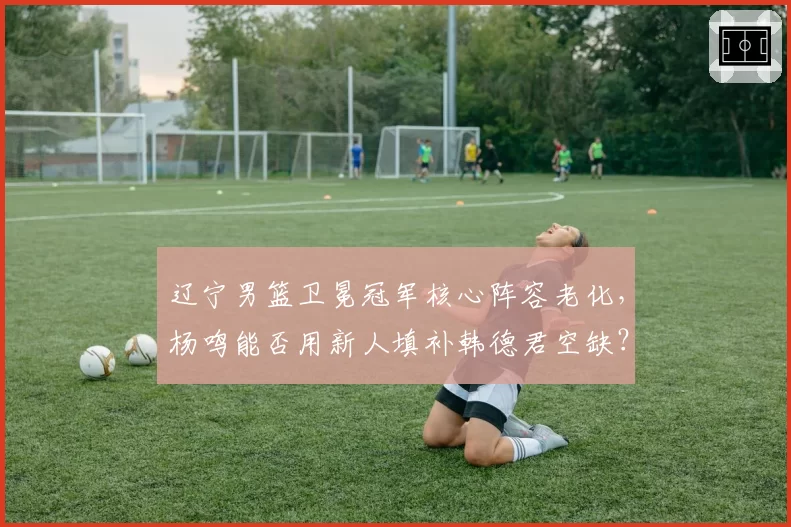 辽宁男篮卫冕冠军核心阵容老化，杨鸣能否用新人填补韩德君空缺？