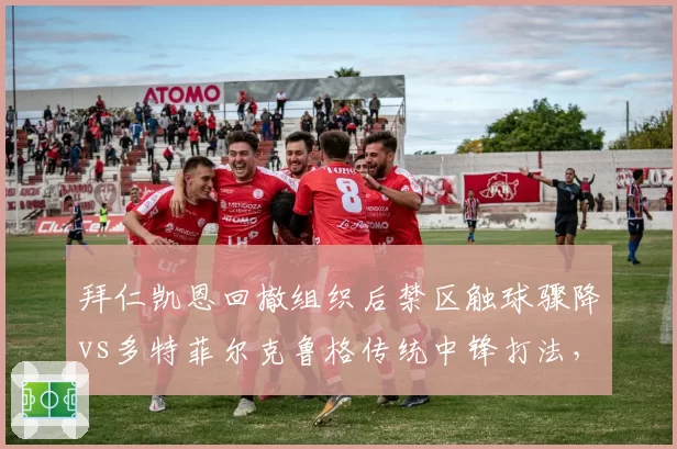 拜仁凯恩回撤组织后禁区触球骤降vs多特菲尔克鲁格传统中锋打法,德甲战术体系差异解析