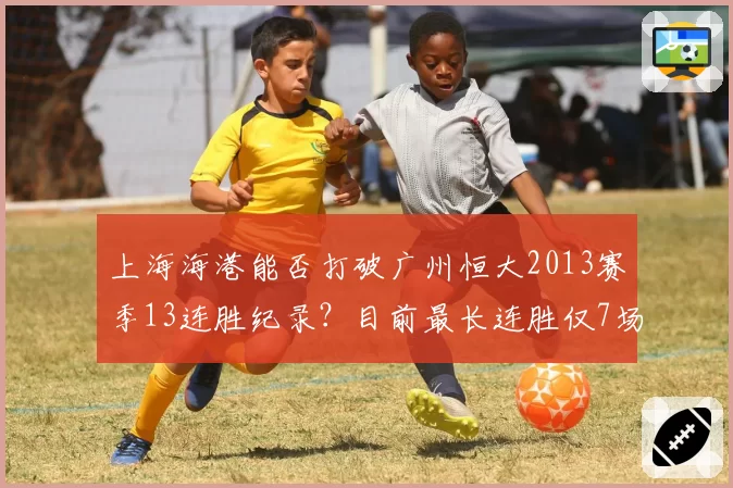 上海海港能否打破广州恒大2013赛季13连胜纪录?目前最长连胜仅7场