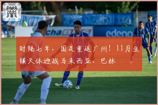 时隔七年,国足重返广州!11月坐镇天体迎战马来西亚、巴林