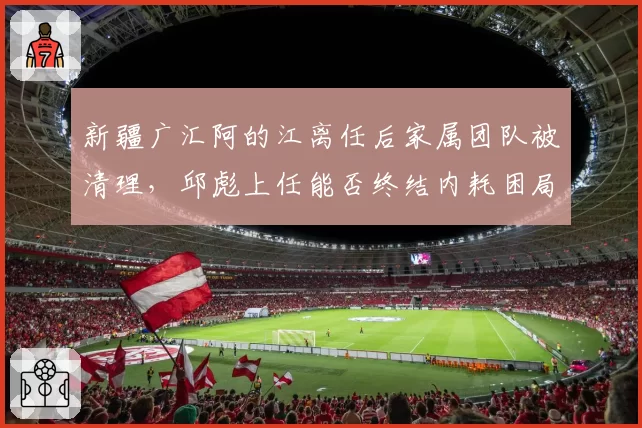 新疆广汇阿的江离任后家属团队被清理，邱彪上任能否终结内耗困局？