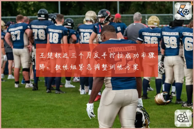 王楚钦近三个月反手拧拉成功率骤降，教练组紧急调整训练方案