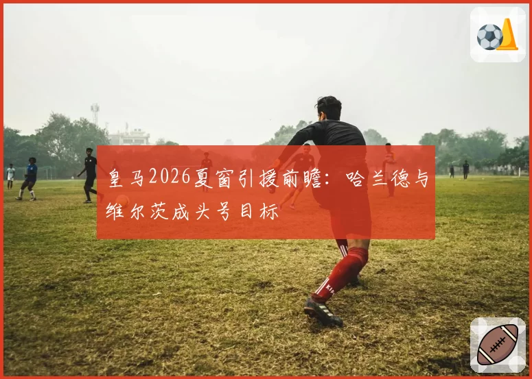 皇马2026夏窗引援前瞻：哈兰德与维尔茨成头号目标