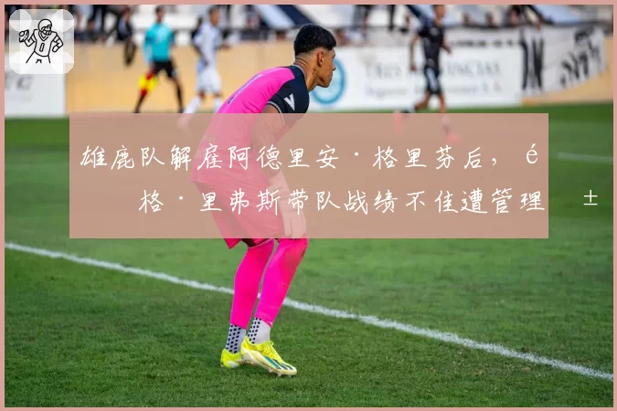 雄鹿队解雇阿德里安·格里芬后,道格·里弗斯带队战绩不佳遭管理层质疑