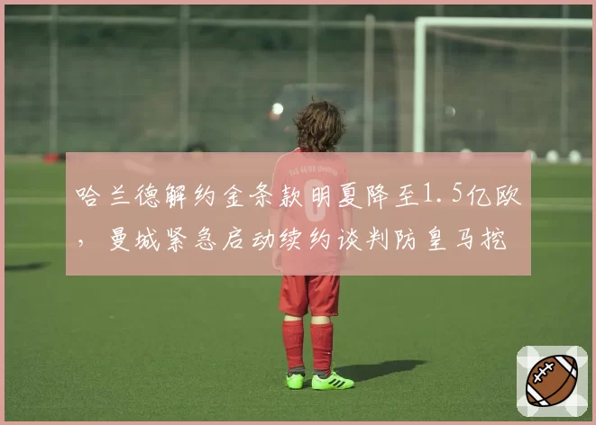 哈兰德解约金条款明夏降至1.5亿欧，曼城紧急启动续约谈判防皇马挖角