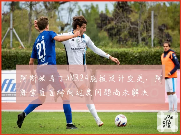 阿斯顿马丁AMR24底板设计变更，阿隆索直言转向过度问题尚未解决