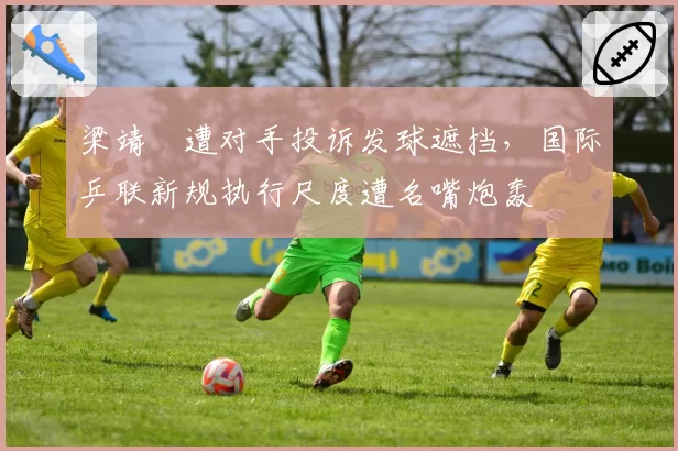 梁靖崑遭对手投诉发球遮挡，国际乒联新规执行尺度遭名嘴炮轰