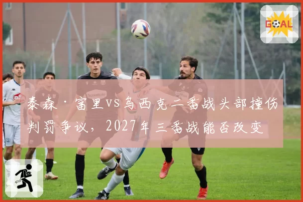泰森·富里vs乌西克二番战头部撞伤判罚争议,2027年三番战能否改变命运