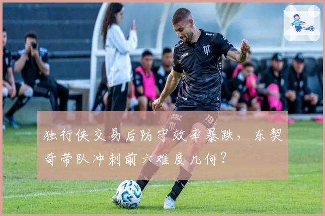 独行侠交易后防守效率暴跌，东契奇带队冲刺前六难度几何？