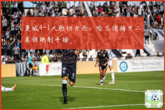 曼城4-1大胜切尔西，哈兰德梅开二度领跑射手榜