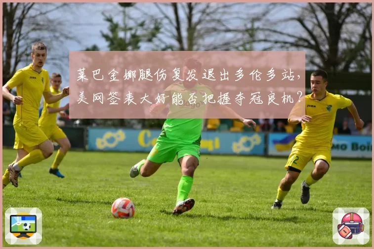 莱巴金娜腿伤复发退出多伦多站，美网签表大好能否把握夺冠良机？