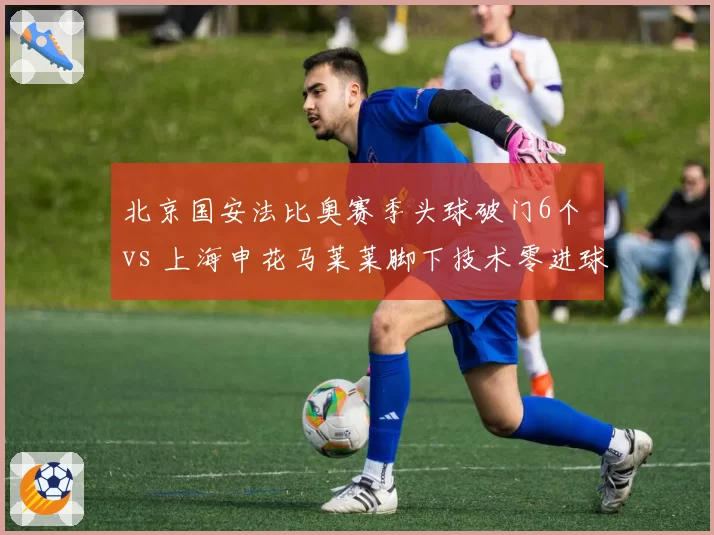 北京国安法比奥赛季头球破门6个 vs 上海申花马莱莱脚下技术零进球，外援前锋功能单一化的缩影