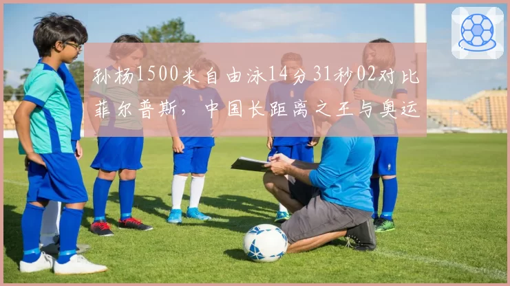 孙杨1500米自由泳14分31秒02对比菲尔普斯,中国长距离之王与奥运传奇较量