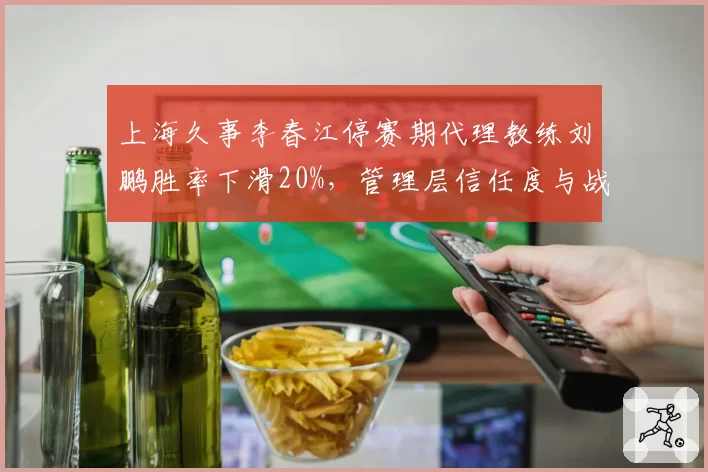 上海久事李春江停赛期代理教练刘鹏胜率下滑20%，管理层信任度与战术延续性对比