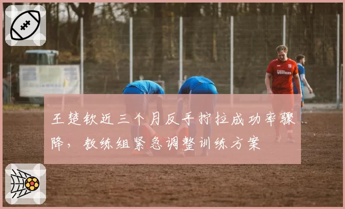 王楚钦近三个月反手拧拉成功率骤降，教练组紧急调整训练方案
