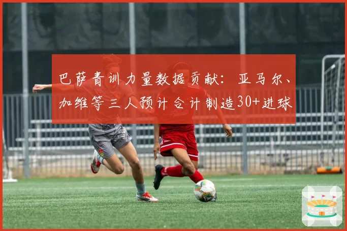 巴萨青训力量数据贡献：亚马尔、加维等三人预计合计制造30+进球