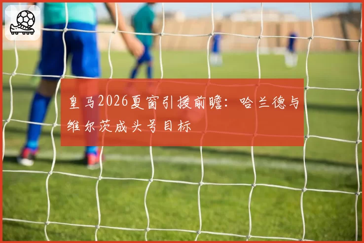 皇马2026夏窗引援前瞻：哈兰德与维尔茨成头号目标