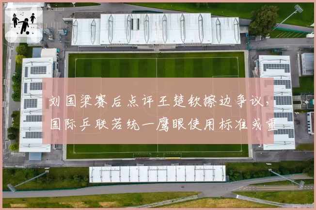 刘国梁赛后点评王楚钦擦边争议，国际乒联若统一鹰眼使用标准或重塑发球抢攻体系