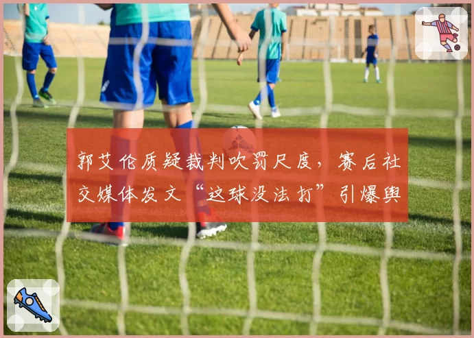 郭艾伦质疑裁判吹罚尺度，赛后社交媒体发文“这球没法打”引爆舆论