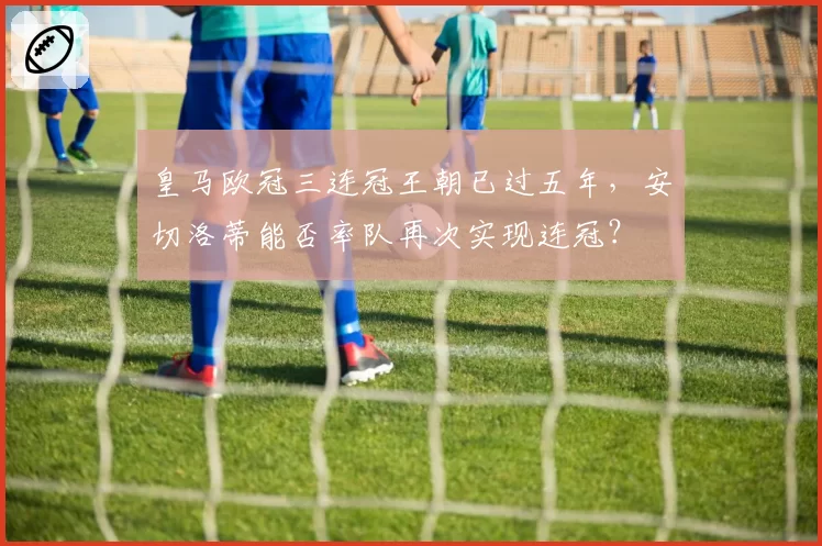 皇马欧冠三连冠王朝已过五年,安切洛蒂能否率队再次实现连冠?