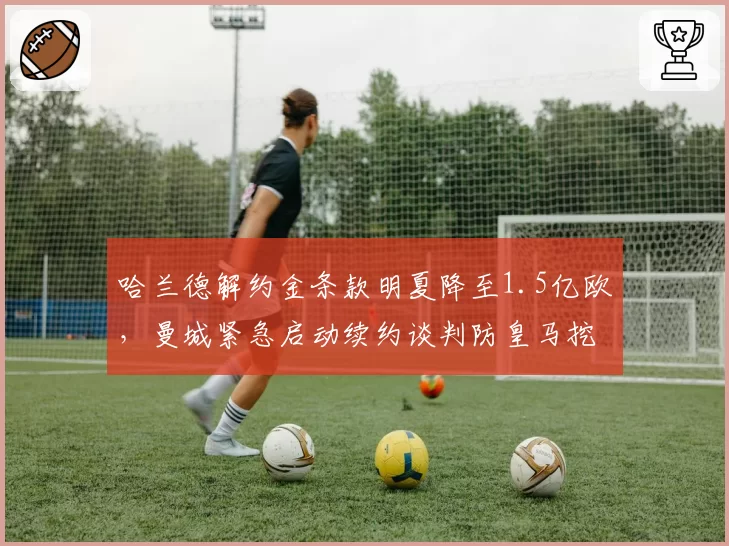 哈兰德解约金条款明夏降至1.5亿欧，曼城紧急启动续约谈判防皇马挖角