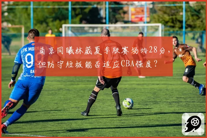 南京同曦林葳夏季联赛场均28分，但防守短板能否适应CBA强度？