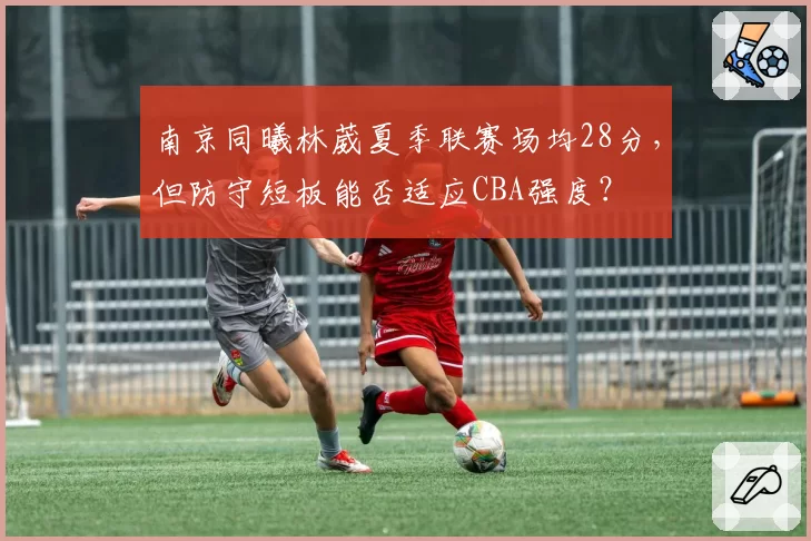 南京同曦林葳夏季联赛场均28分，但防守短板能否适应CBA强度？